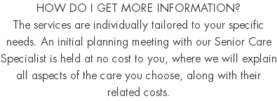 HOW DO I GET MORE INFORMATION? The services are individually tailored to your specific needs. An initial planning meeting with our Senior Care Specialist is held at no cost to you, where we will explain all aspects of the care you choose, along with their related costs. 